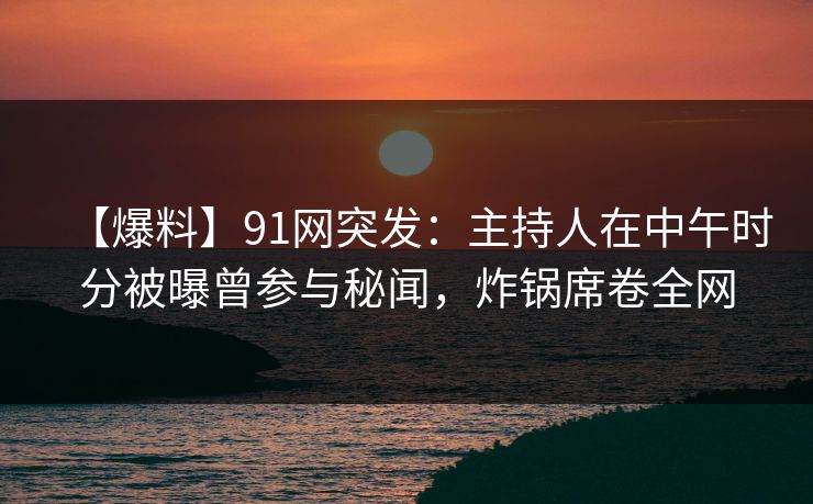 【爆料】91网突发：主持人在中午时分被曝曾参与秘闻，炸锅席卷全网