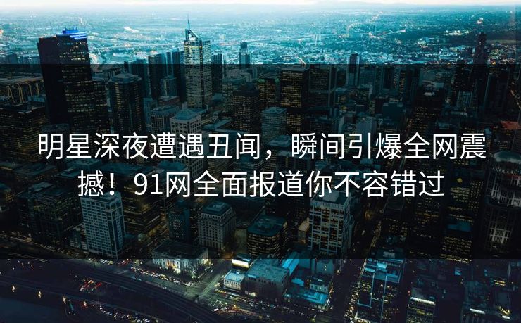 明星深夜遭遇丑闻，瞬间引爆全网震撼！91网全面报道你不容错过