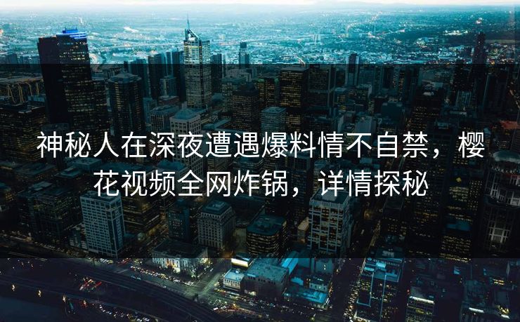 神秘人在深夜遭遇爆料情不自禁，樱花视频全网炸锅，详情探秘