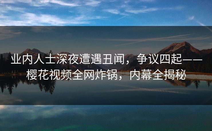 业内人士深夜遭遇丑闻，争议四起——樱花视频全网炸锅，内幕全揭秘