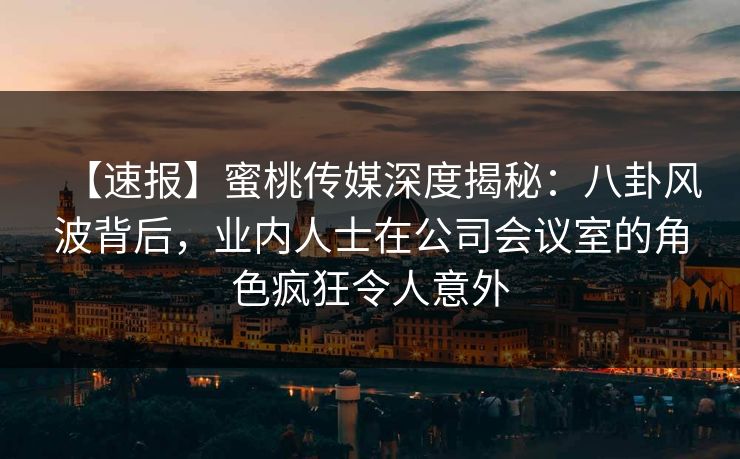 【速报】蜜桃传媒深度揭秘：八卦风波背后，业内人士在公司会议室的角色疯狂令人意外