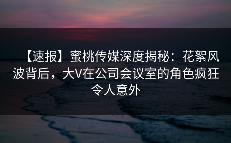 【速报】蜜桃传媒深度揭秘：花絮风波背后，大V在公司会议室的角色疯狂令人意外