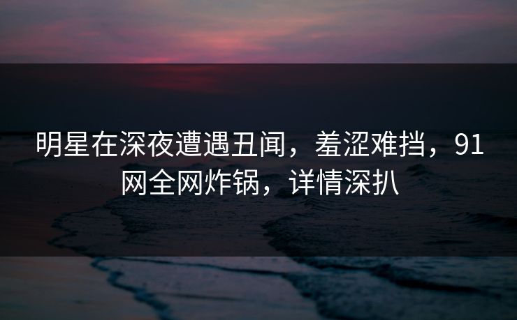 明星在深夜遭遇丑闻，羞涩难挡，91网全网炸锅，详情深扒