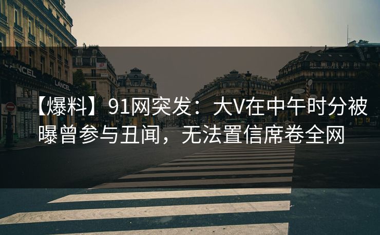 【爆料】91网突发：大V在中午时分被曝曾参与丑闻，无法置信席卷全网