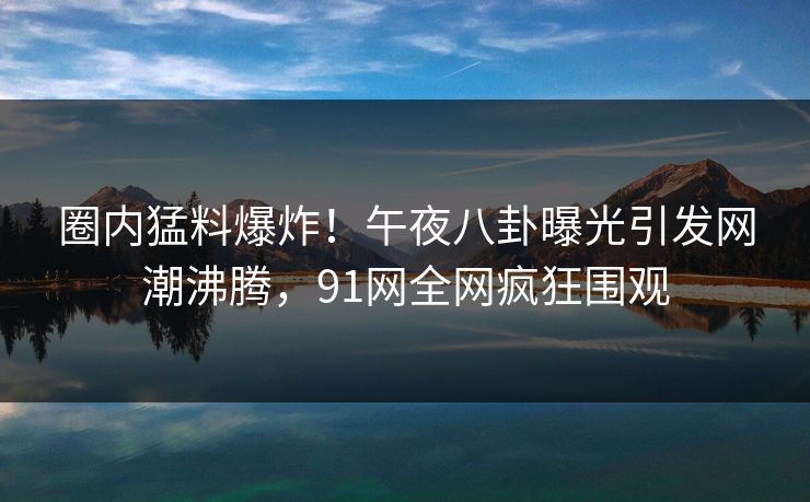 圈内猛料爆炸！午夜八卦曝光引发网潮沸腾，91网全网疯狂围观