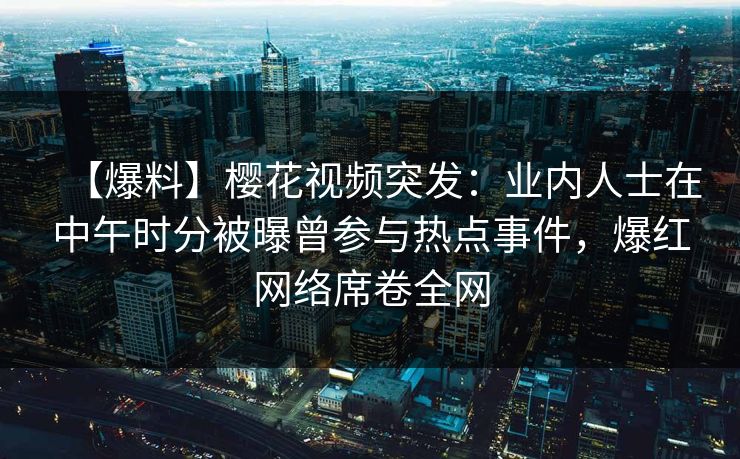 【爆料】樱花视频突发：业内人士在中午时分被曝曾参与热点事件，爆红网络席卷全网