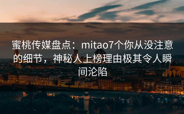 蜜桃传媒盘点：mitao7个你从没注意的细节，神秘人上榜理由极其令人瞬间沦陷
