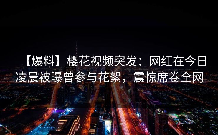 【爆料】樱花视频突发：网红在今日凌晨被曝曾参与花絮，震惊席卷全网