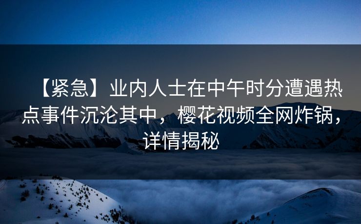 【紧急】业内人士在中午时分遭遇热点事件沉沦其中，樱花视频全网炸锅，详情揭秘
