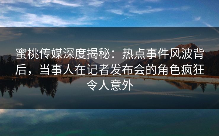 蜜桃传媒深度揭秘：热点事件风波背后，当事人在记者发布会的角色疯狂令人意外