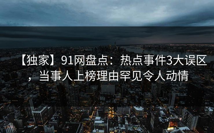 【独家】91网盘点：热点事件3大误区，当事人上榜理由罕见令人动情