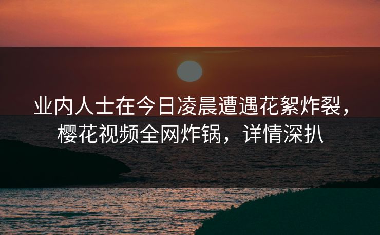 业内人士在今日凌晨遭遇花絮炸裂，樱花视频全网炸锅，详情深扒