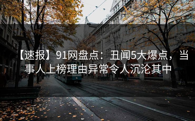 【速报】91网盘点：丑闻5大爆点，当事人上榜理由异常令人沉沦其中