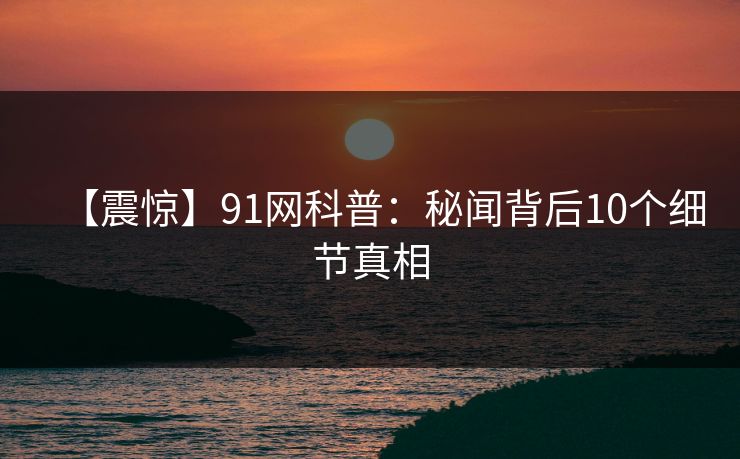 【震惊】91网科普：秘闻背后10个细节真相