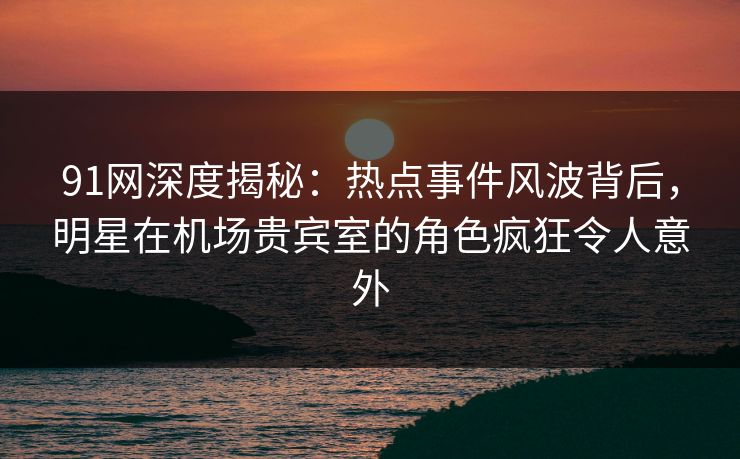 91网深度揭秘：热点事件风波背后，明星在机场贵宾室的角色疯狂令人意外
