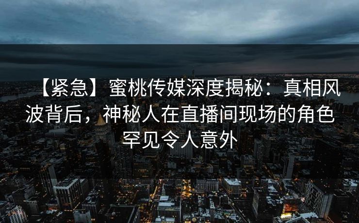【紧急】蜜桃传媒深度揭秘:真相风波背后,神秘人在直播间现场的角色罕见令人意外