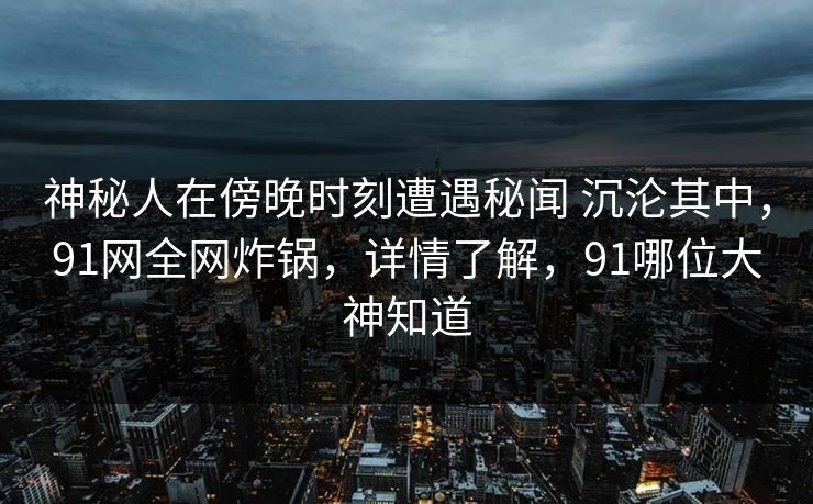 神秘人在傍晚时刻遭遇秘闻 沉沦其中，91网全网炸锅，详情了解，91哪位大神知道