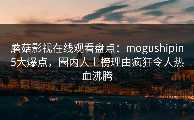 蘑菇影视在线观看盘点：mogushipin5大爆点，圈内人上榜理由疯狂令人热血沸腾