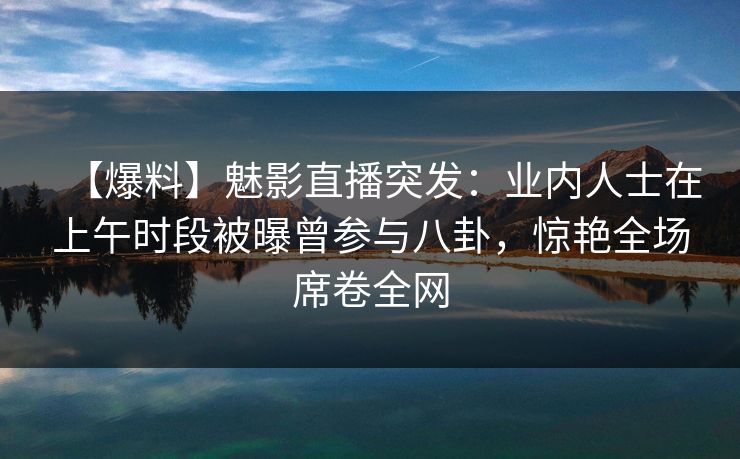 【爆料】魅影直播突发:业内人士在上午时段被曝曾参与八卦,惊艳全场席卷全网