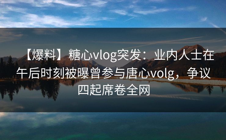【爆料】糖心vlog突发：业内人士在午后时刻被曝曾参与唐心volg，争议四起席卷全网