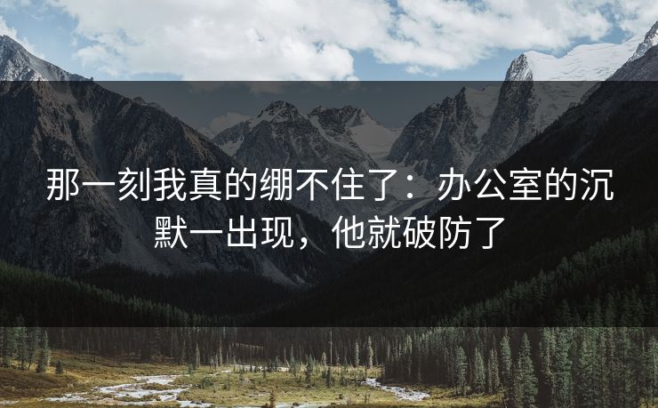 那一刻我真的绷不住了：办公室的沉默一出现，他就破防了