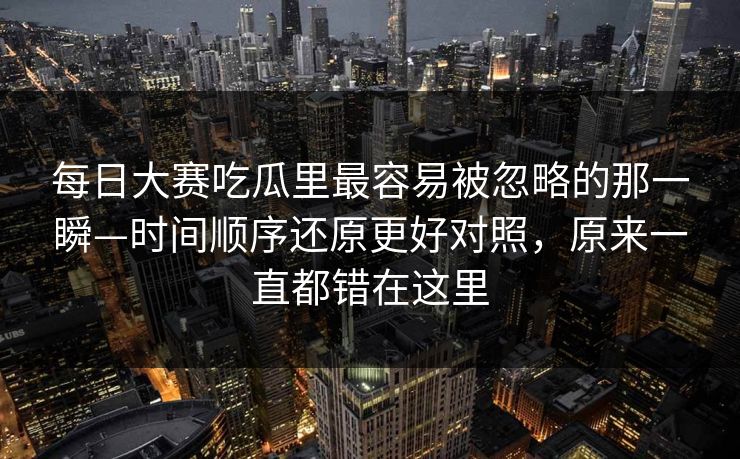 每日大赛吃瓜里最容易被忽略的那一瞬—时间顺序还原更好对照，原来一直都错在这里
