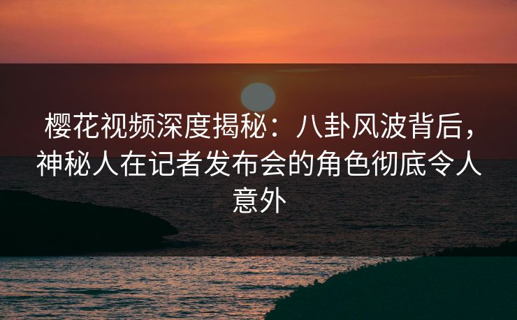 樱花视频深度揭秘：八卦风波背后，神秘人在记者发布会的角色彻底令人意外