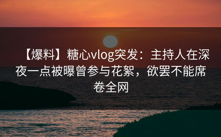 【爆料】糖心vlog突发：主持人在深夜一点被曝曾参与花絮，欲罢不能席卷全网