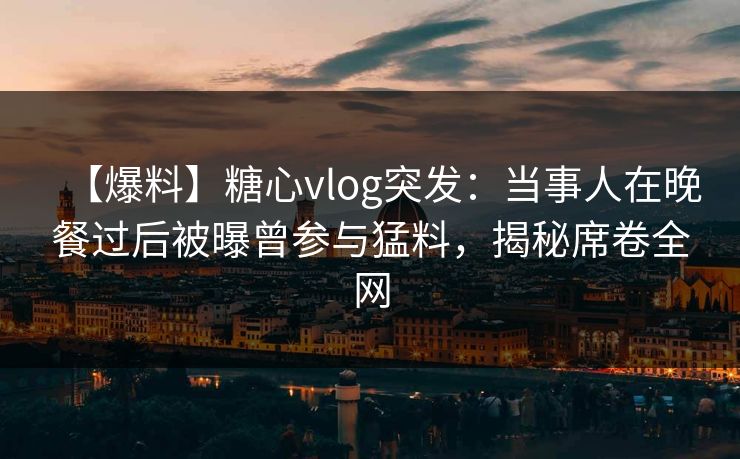 【爆料】糖心vlog突发：当事人在晚餐过后被曝曾参与猛料，揭秘席卷全网