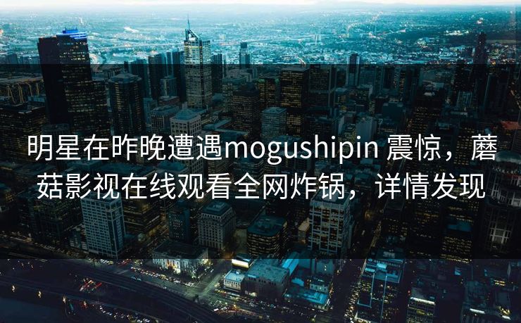 明星在昨晚遭遇mogushipin 震惊，蘑菇影视在线观看全网炸锅，详情发现