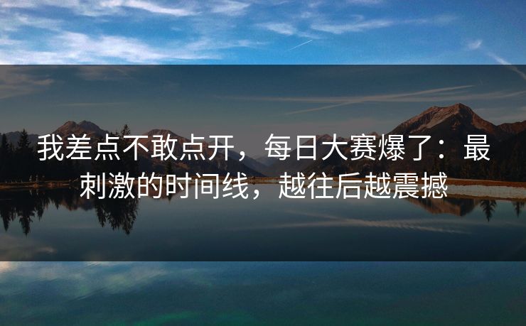 我差点不敢点开，每日大赛爆了：最刺激的时间线，越往后越震撼