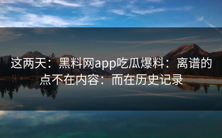 这两天：黑料网app吃瓜爆料：离谱的点不在内容：而在历史记录